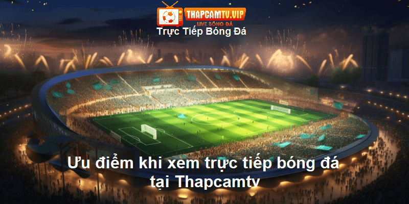 Ưu điểm khi xem trực tiếp bóng đá tại Thapcamtv